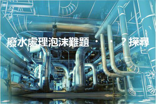 廢水處理泡沫難題？探尋成因與破局之道！